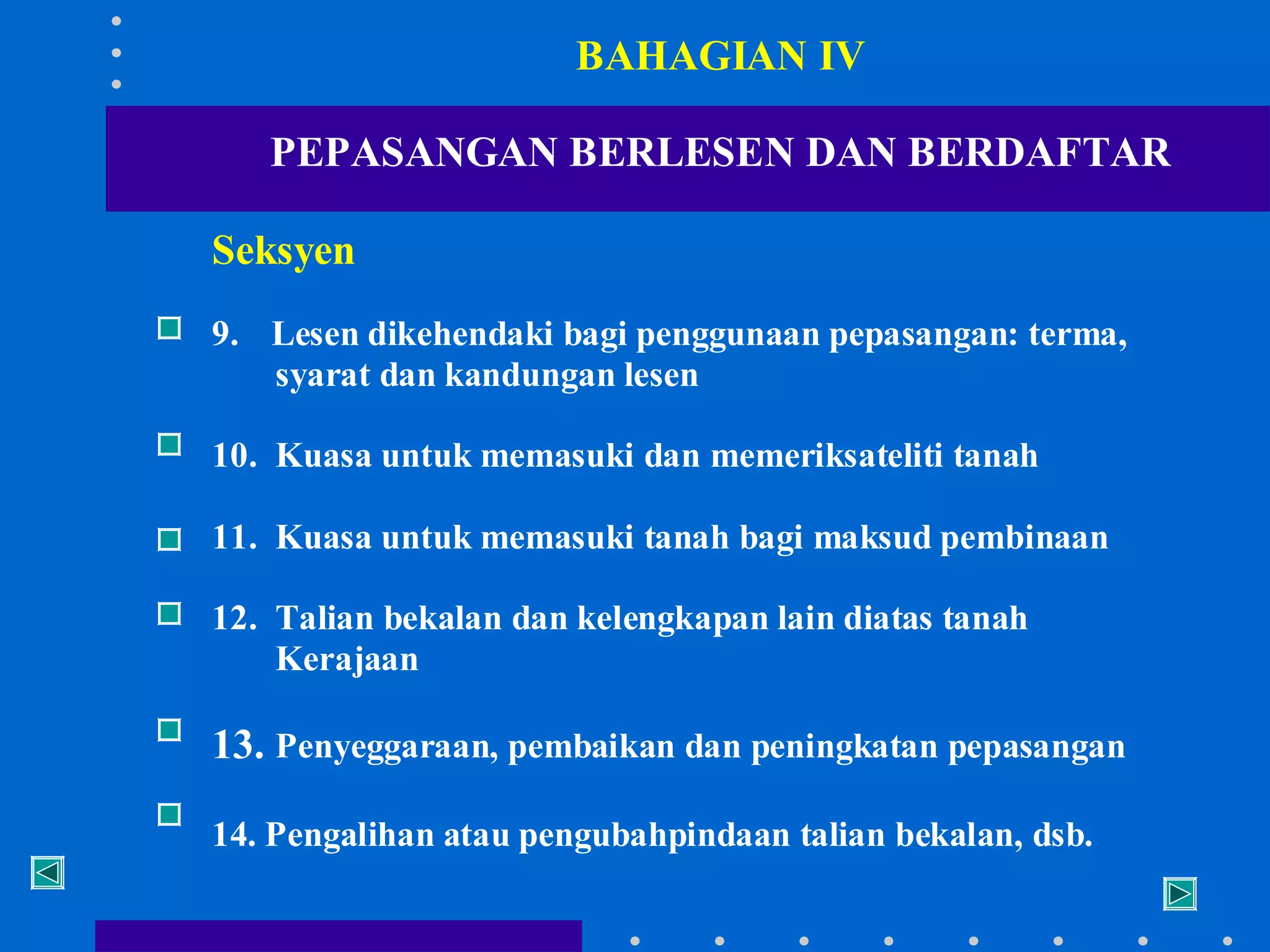 BAHAGIAN IV
PEPASANGAN BERLESEN DAN BERDAFTAR
Seksyen
9. Lesen dikehendaki bagi penggunaan pepasangan: terma,
syarat dan kandungan lesen
10. Kuasa untuk memasuki dan memeriksateliti tanah
11. Kuasa untuk memasuki tanah bagi maksud pembinaan
12. Talian bekalan dan kelengkapan lain diatas tanah
Kerajaan

13. Penyeggaraan, pembaikan dan peningkatan pepasangan
14. Pengalihan atau pengubahpindaan talian bekalan, dsb.

 