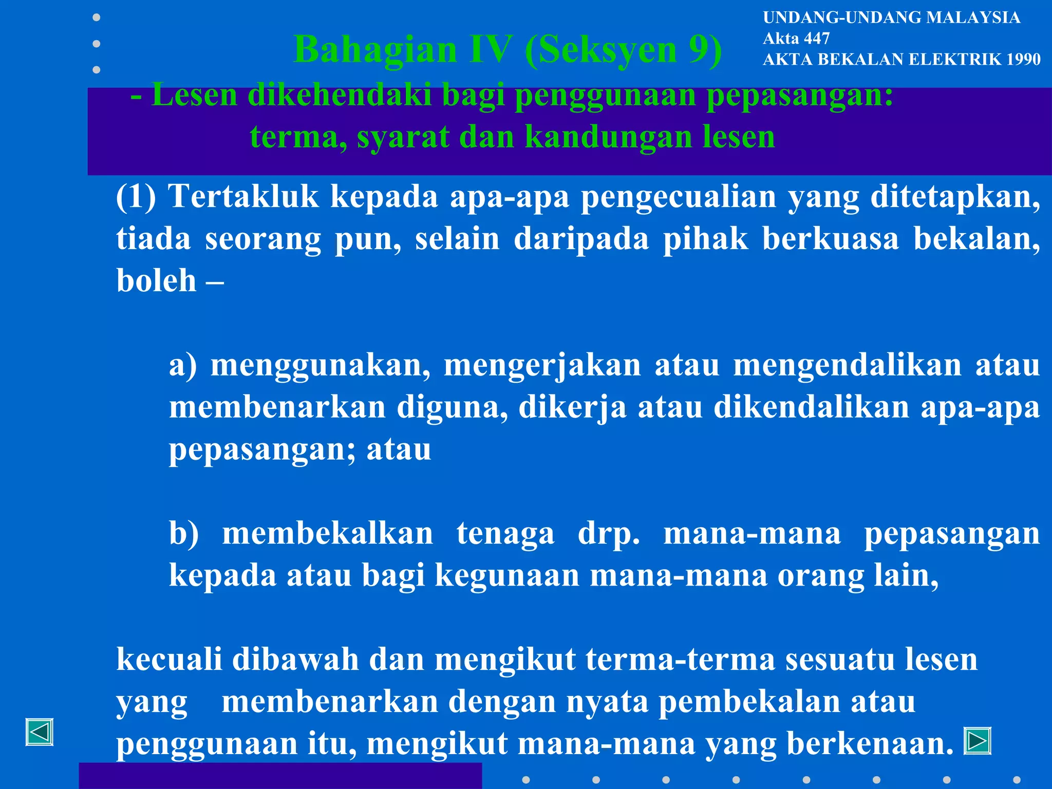 Bahagian IV (Seksyen 9)

UNDANG-UNDANG MALAYSIA
Akta 447
AKTA BEKALAN ELEKTRIK 1990

- Lesen dikehendaki bagi penggunaan pepasangan:
terma, syarat dan kandungan lesen
(1) Tertakluk kepada apa-apa pengecualian yang ditetapkan,
tiada seorang pun, selain daripada pihak berkuasa bekalan,
boleh –
a) menggunakan, mengerjakan atau mengendalikan atau
membenarkan diguna, dikerja atau dikendalikan apa-apa
pepasangan; atau
b) membekalkan tenaga drp. mana-mana pepasangan
kepada atau bagi kegunaan mana-mana orang lain,
kecuali dibawah dan mengikut terma-terma sesuatu lesen
yang membenarkan dengan nyata pembekalan atau
penggunaan itu, mengikut mana-mana yang berkenaan.

 