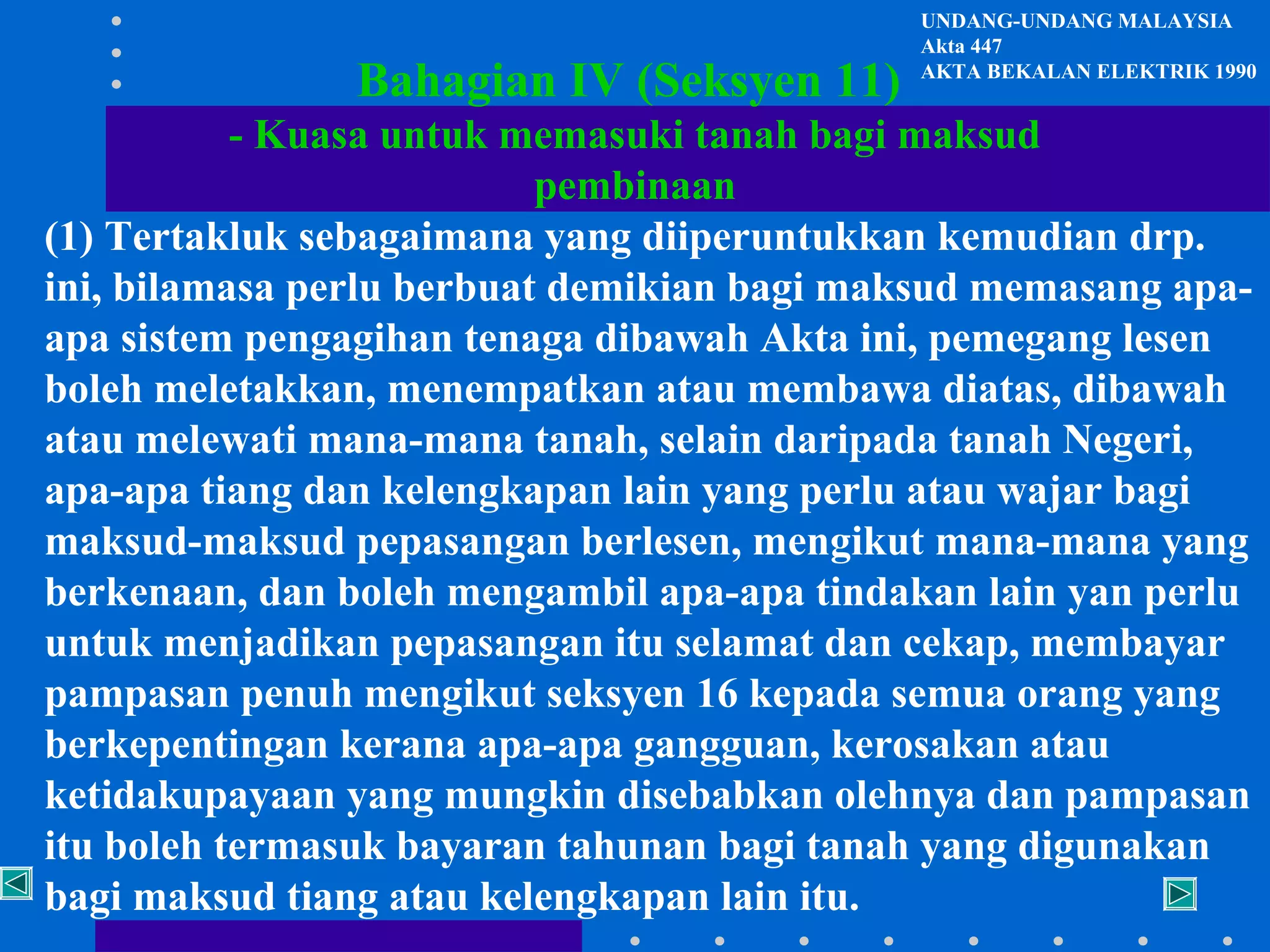 Bahagian IV (Seksyen 11)

UNDANG-UNDANG MALAYSIA
Akta 447
AKTA BEKALAN ELEKTRIK 1990

- Kuasa untuk memasuki tanah bagi maksud
pembinaan
(1) Tertakluk sebagaimana yang diiperuntukkan kemudian drp.
ini, bilamasa perlu berbuat demikian bagi maksud memasang apaapa sistem pengagihan tenaga dibawah Akta ini, pemegang lesen
boleh meletakkan, menempatkan atau membawa diatas, dibawah
atau melewati mana-mana tanah, selain daripada tanah Negeri,
apa-apa tiang dan kelengkapan lain yang perlu atau wajar bagi
maksud-maksud pepasangan berlesen, mengikut mana-mana yang
berkenaan, dan boleh mengambil apa-apa tindakan lain yan perlu
untuk menjadikan pepasangan itu selamat dan cekap, membayar
pampasan penuh mengikut seksyen 16 kepada semua orang yang
berkepentingan kerana apa-apa gangguan, kerosakan atau
ketidakupayaan yang mungkin disebabkan olehnya dan pampasan
itu boleh termasuk bayaran tahunan bagi tanah yang digunakan
bagi maksud tiang atau kelengkapan lain itu.

 