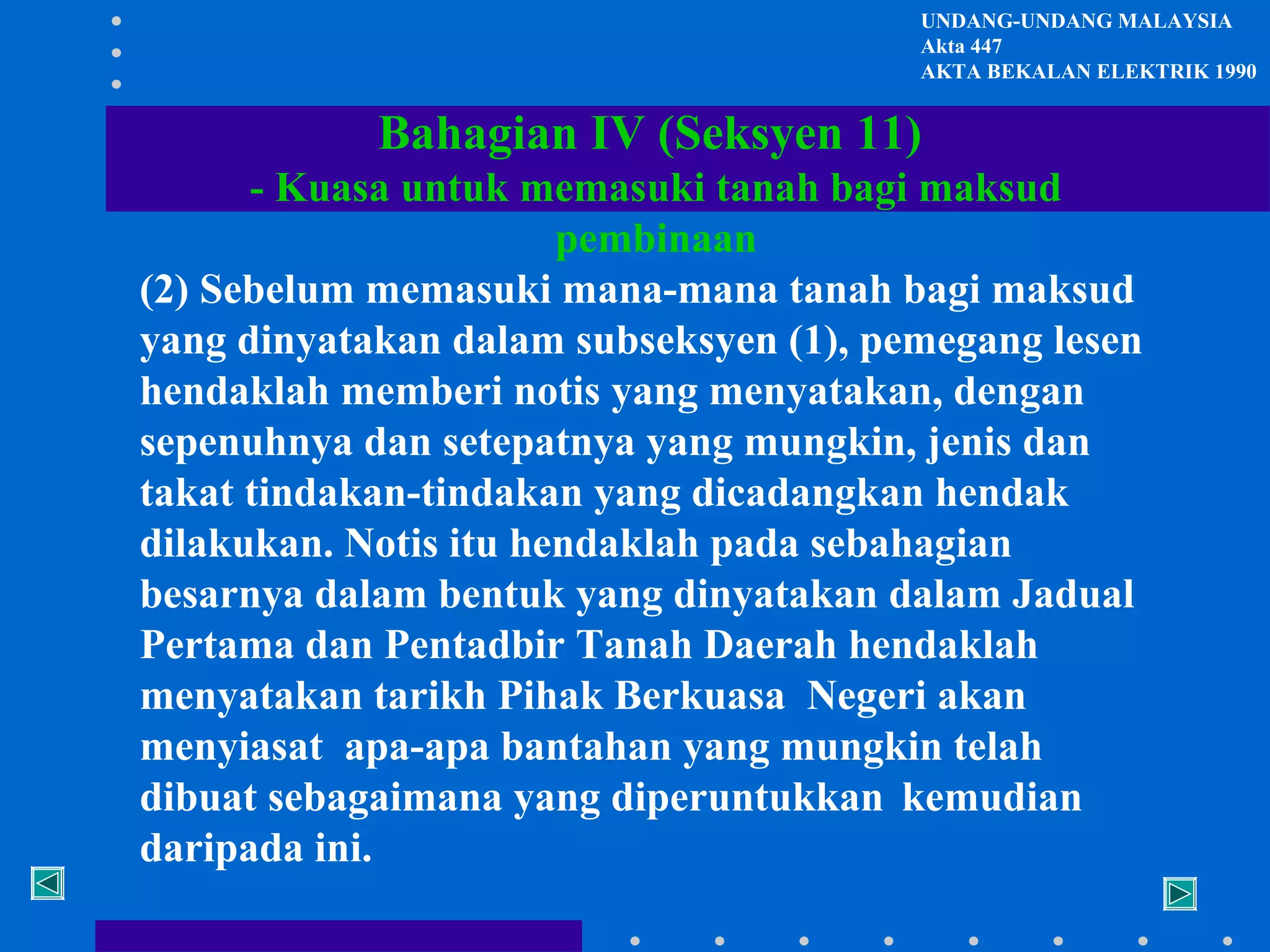 UNDANG-UNDANG MALAYSIA
Akta 447
AKTA BEKALAN ELEKTRIK 1990

Bahagian IV (Seksyen 11)
- Kuasa untuk memasuki tanah bagi maksud
pembinaan
(2) Sebelum memasuki mana-mana tanah bagi maksud
yang dinyatakan dalam subseksyen (1), pemegang lesen
hendaklah memberi notis yang menyatakan, dengan
sepenuhnya dan setepatnya yang mungkin, jenis dan
takat tindakan-tindakan yang dicadangkan hendak
dilakukan. Notis itu hendaklah pada sebahagian
besarnya dalam bentuk yang dinyatakan dalam Jadual
Pertama dan Pentadbir Tanah Daerah hendaklah
menyatakan tarikh Pihak Berkuasa Negeri akan
menyiasat apa-apa bantahan yang mungkin telah
dibuat sebagaimana yang diperuntukkan kemudian
daripada ini.

 