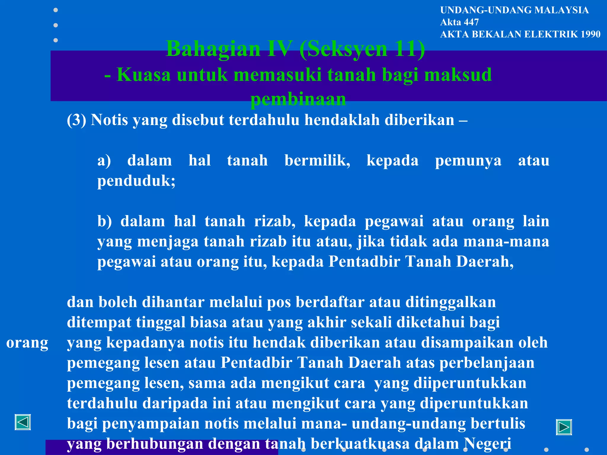 Bahagian IV (Seksyen 11)

UNDANG-UNDANG MALAYSIA
Akta 447
AKTA BEKALAN ELEKTRIK 1990

- Kuasa untuk memasuki tanah bagi maksud
pembinaan
(3) Notis yang disebut terdahulu hendaklah diberikan –
a) dalam hal tanah bermilik, kepada pemunya atau
penduduk;
b) dalam hal tanah rizab, kepada pegawai atau orang lain
yang menjaga tanah rizab itu atau, jika tidak ada mana-mana
pegawai atau orang itu, kepada Pentadbir Tanah Daerah,

orang

dan boleh dihantar melalui pos berdaftar atau ditinggalkan
ditempat tinggal biasa atau yang akhir sekali diketahui bagi
yang kepadanya notis itu hendak diberikan atau disampaikan oleh
pemegang lesen atau Pentadbir Tanah Daerah atas perbelanjaan
pemegang lesen, sama ada mengikut cara yang diiperuntukkan
terdahulu daripada ini atau mengikut cara yang diperuntukkan
bagi penyampaian notis melalui mana- undang-undang bertulis
yang berhubungan dengan tanah berkuatkuasa dalam Negeri

 