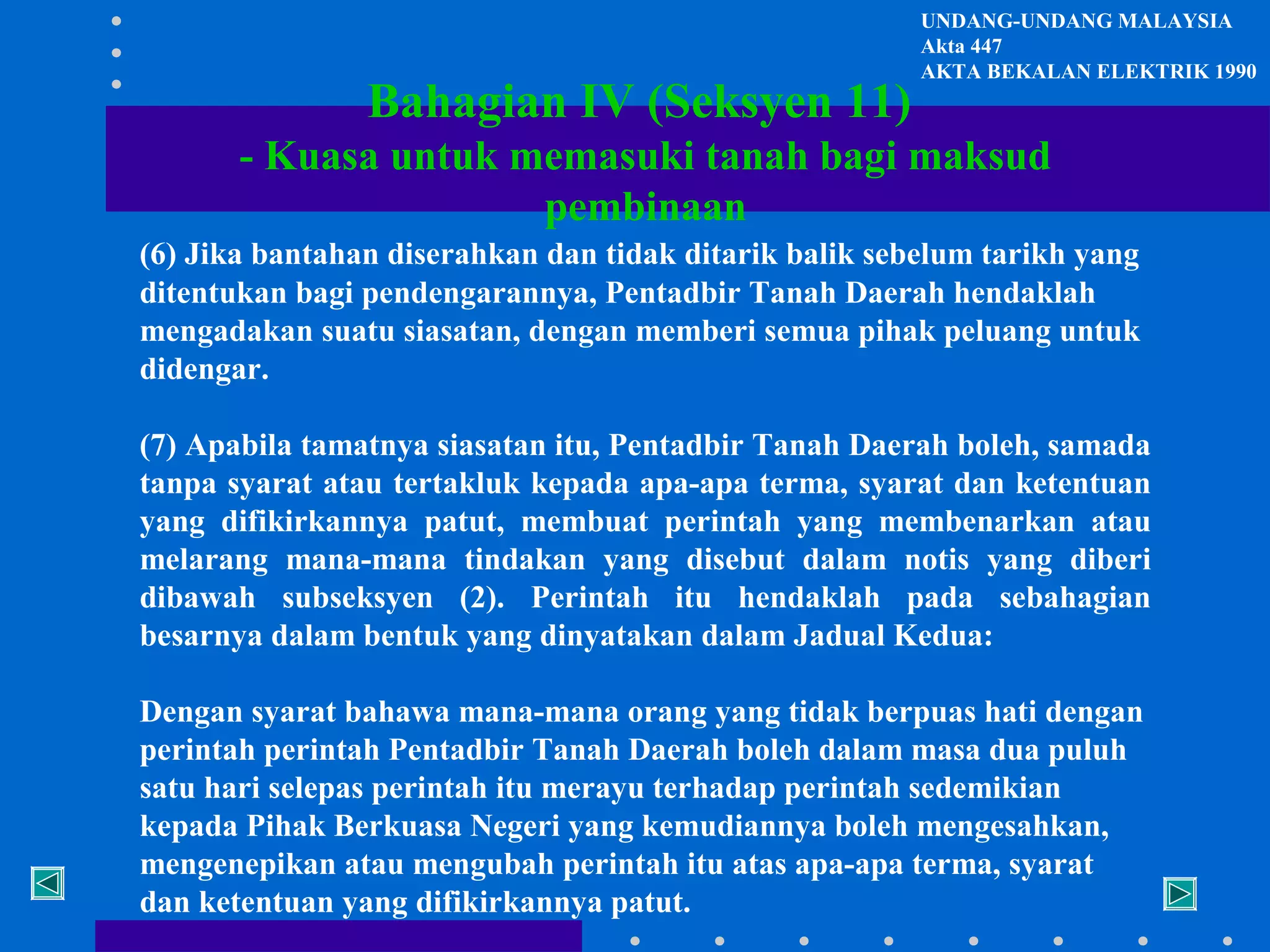 Bahagian IV (Seksyen 11)

UNDANG-UNDANG MALAYSIA
Akta 447
AKTA BEKALAN ELEKTRIK 1990

- Kuasa untuk memasuki tanah bagi maksud
pembinaan
(6) Jika bantahan diserahkan dan tidak ditarik balik sebelum tarikh yang
ditentukan bagi pendengarannya, Pentadbir Tanah Daerah hendaklah
mengadakan suatu siasatan, dengan memberi semua pihak peluang untuk
didengar.
(7) Apabila tamatnya siasatan itu, Pentadbir Tanah Daerah boleh, samada
tanpa syarat atau tertakluk kepada apa-apa terma, syarat dan ketentuan
yang difikirkannya patut, membuat perintah yang membenarkan atau
melarang mana-mana tindakan yang disebut dalam notis yang diberi
dibawah subseksyen (2). Perintah itu hendaklah pada sebahagian
besarnya dalam bentuk yang dinyatakan dalam Jadual Kedua:
Dengan syarat bahawa mana-mana orang yang tidak berpuas hati dengan
perintah perintah Pentadbir Tanah Daerah boleh dalam masa dua puluh
satu hari selepas perintah itu merayu terhadap perintah sedemikian
kepada Pihak Berkuasa Negeri yang kemudiannya boleh mengesahkan,
mengenepikan atau mengubah perintah itu atas apa-apa terma, syarat
dan ketentuan yang difikirkannya patut.

 