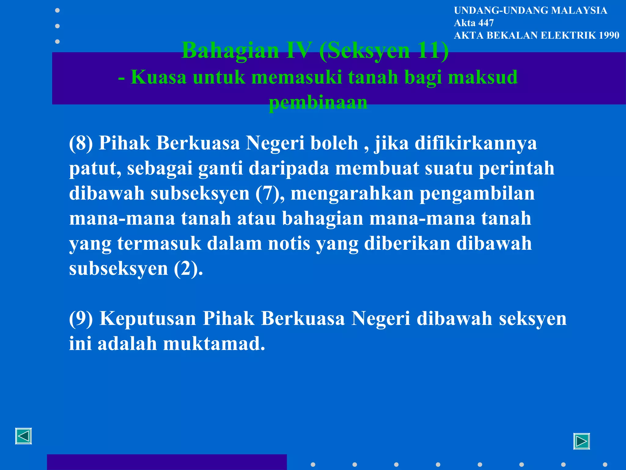 Bahagian IV (Seksyen 11)

UNDANG-UNDANG MALAYSIA
Akta 447
AKTA BEKALAN ELEKTRIK 1990

- Kuasa untuk memasuki tanah bagi maksud
pembinaan
(8) Pihak Berkuasa Negeri boleh , jika difikirkannya
patut, sebagai ganti daripada membuat suatu perintah
dibawah subseksyen (7), mengarahkan pengambilan
mana-mana tanah atau bahagian mana-mana tanah
yang termasuk dalam notis yang diberikan dibawah
subseksyen (2).
(9) Keputusan Pihak Berkuasa Negeri dibawah seksyen
ini adalah muktamad.

 