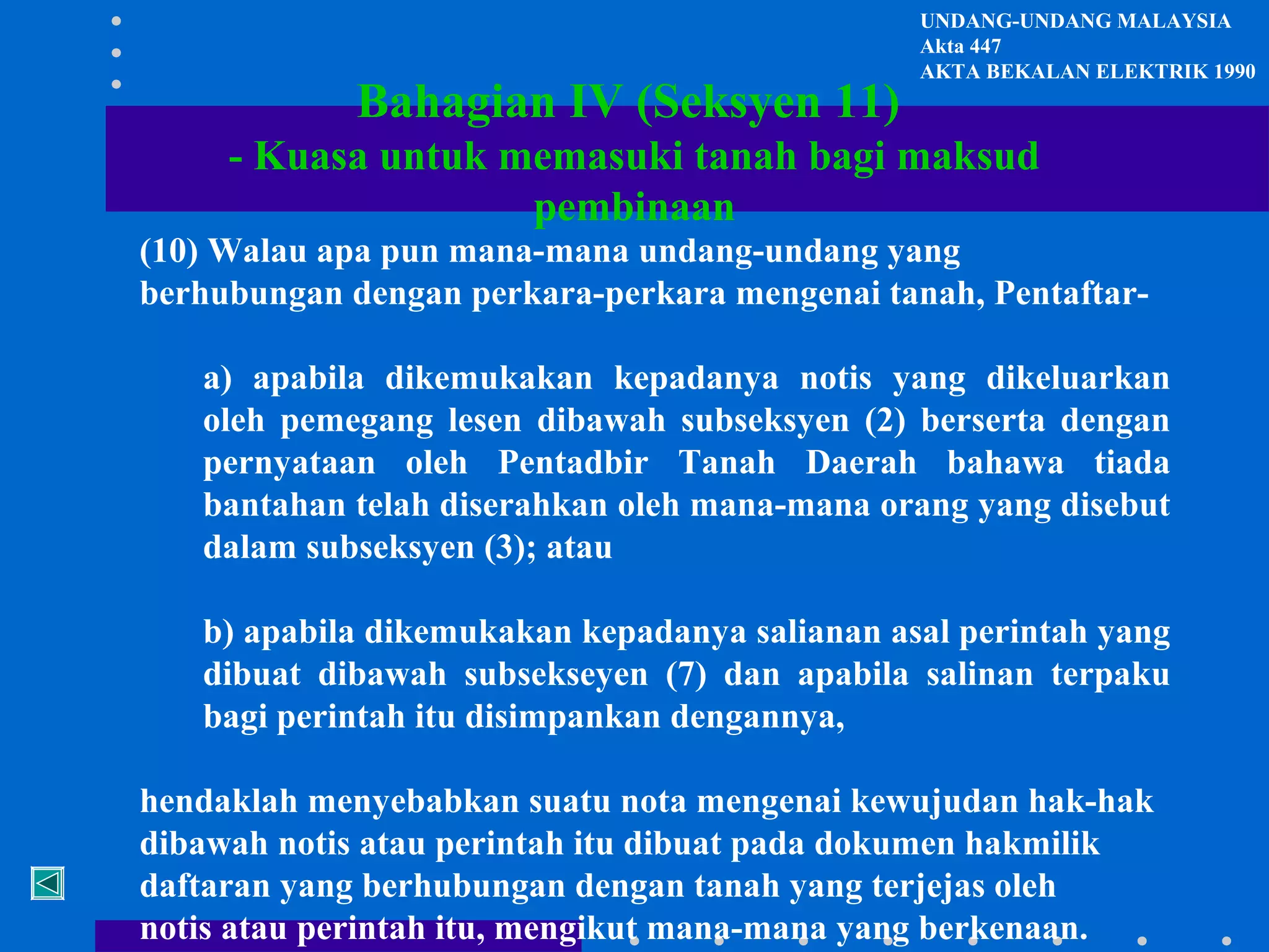 Bahagian IV (Seksyen 11)

UNDANG-UNDANG MALAYSIA
Akta 447
AKTA BEKALAN ELEKTRIK 1990

- Kuasa untuk memasuki tanah bagi maksud
pembinaan
(10) Walau apa pun mana-mana undang-undang yang
berhubungan dengan perkara-perkara mengenai tanah, Pentaftara) apabila dikemukakan kepadanya notis yang dikeluarkan
oleh pemegang lesen dibawah subseksyen (2) berserta dengan
pernyataan oleh Pentadbir Tanah Daerah bahawa tiada
bantahan telah diserahkan oleh mana-mana orang yang disebut
dalam subseksyen (3); atau
b) apabila dikemukakan kepadanya salianan asal perintah yang
dibuat dibawah subsekseyen (7) dan apabila salinan terpaku
bagi perintah itu disimpankan dengannya,
hendaklah menyebabkan suatu nota mengenai kewujudan hak-hak
dibawah notis atau perintah itu dibuat pada dokumen hakmilik
daftaran yang berhubungan dengan tanah yang terjejas oleh
notis atau perintah itu, mengikut mana-mana yang berkenaan.

 