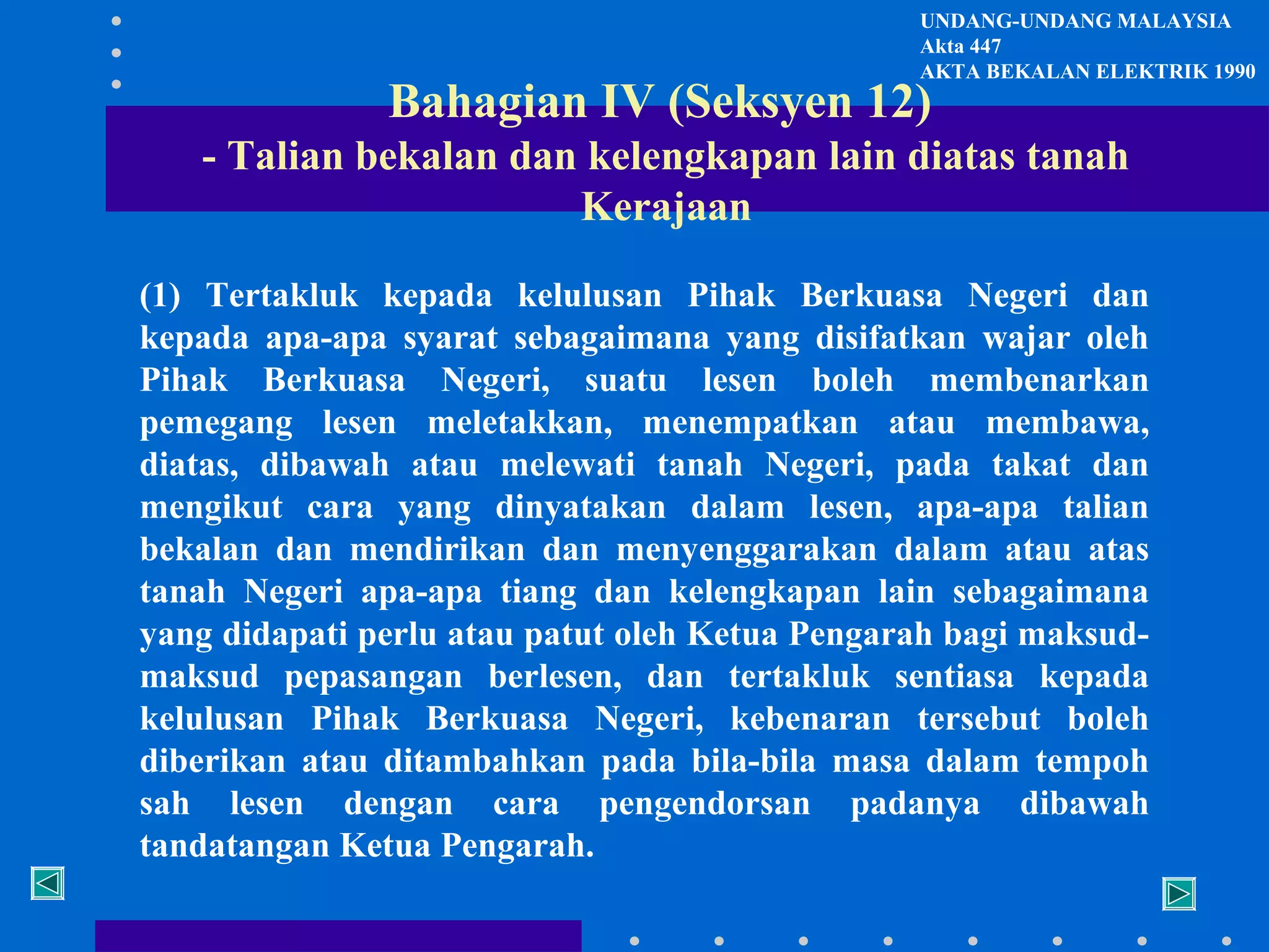 UNDANG-UNDANG MALAYSIA
Akta 447
AKTA BEKALAN ELEKTRIK 1990

Bahagian IV (Seksyen 12)

- Talian bekalan dan kelengkapan lain diatas tanah
Kerajaan
(1) Tertakluk kepada kelulusan Pihak Berkuasa Negeri dan
kepada apa-apa syarat sebagaimana yang disifatkan wajar oleh
Pihak Berkuasa Negeri, suatu lesen boleh membenarkan
pemegang lesen meletakkan, menempatkan atau membawa,
diatas, dibawah atau melewati tanah Negeri, pada takat dan
mengikut cara yang dinyatakan dalam lesen, apa-apa talian
bekalan dan mendirikan dan menyenggarakan dalam atau atas
tanah Negeri apa-apa tiang dan kelengkapan lain sebagaimana
yang didapati perlu atau patut oleh Ketua Pengarah bagi maksudmaksud pepasangan berlesen, dan tertakluk sentiasa kepada
kelulusan Pihak Berkuasa Negeri, kebenaran tersebut boleh
diberikan atau ditambahkan pada bila-bila masa dalam tempoh
sah lesen dengan cara pengendorsan padanya dibawah
tandatangan Ketua Pengarah.

 