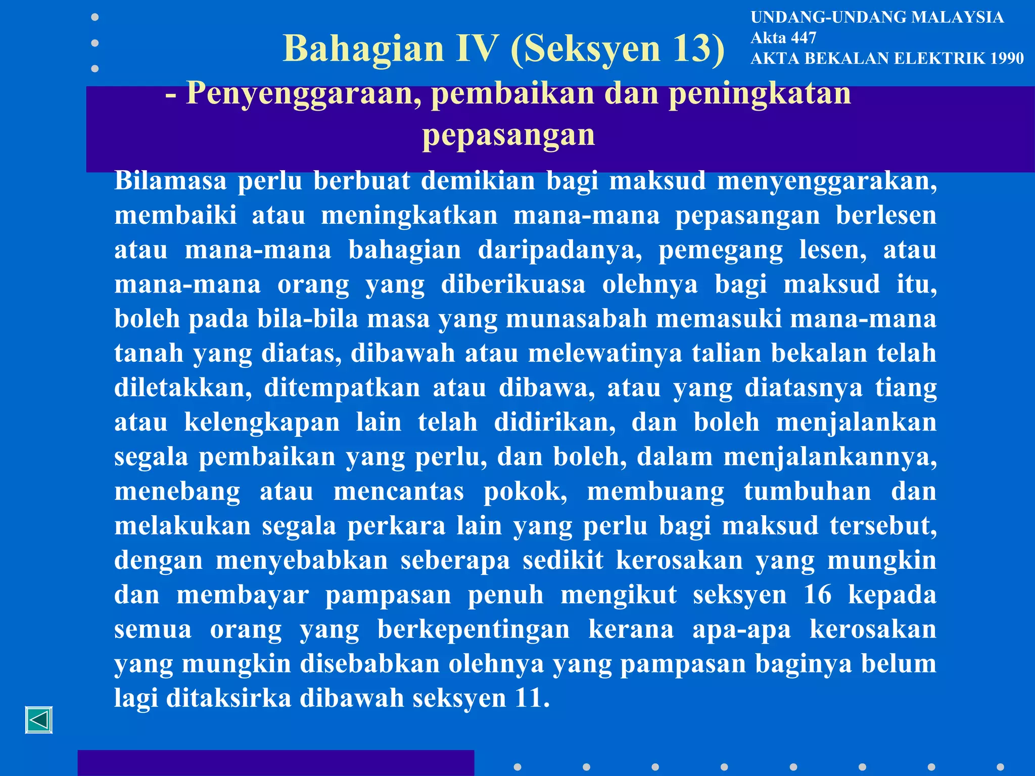 Bahagian IV (Seksyen 13)

UNDANG-UNDANG MALAYSIA
Akta 447
AKTA BEKALAN ELEKTRIK 1990

- Penyenggaraan, pembaikan dan peningkatan
pepasangan
Bilamasa perlu berbuat demikian bagi maksud menyenggarakan,
membaiki atau meningkatkan mana-mana pepasangan berlesen
atau mana-mana bahagian daripadanya, pemegang lesen, atau
mana-mana orang yang diberikuasa olehnya bagi maksud itu,
boleh pada bila-bila masa yang munasabah memasuki mana-mana
tanah yang diatas, dibawah atau melewatinya talian bekalan telah
diletakkan, ditempatkan atau dibawa, atau yang diatasnya tiang
atau kelengkapan lain telah didirikan, dan boleh menjalankan
segala pembaikan yang perlu, dan boleh, dalam menjalankannya,
menebang atau mencantas pokok, membuang tumbuhan dan
melakukan segala perkara lain yang perlu bagi maksud tersebut,
dengan menyebabkan seberapa sedikit kerosakan yang mungkin
dan membayar pampasan penuh mengikut seksyen 16 kepada
semua orang yang berkepentingan kerana apa-apa kerosakan
yang mungkin disebabkan olehnya yang pampasan baginya belum
lagi ditaksirka dibawah seksyen 11.

 