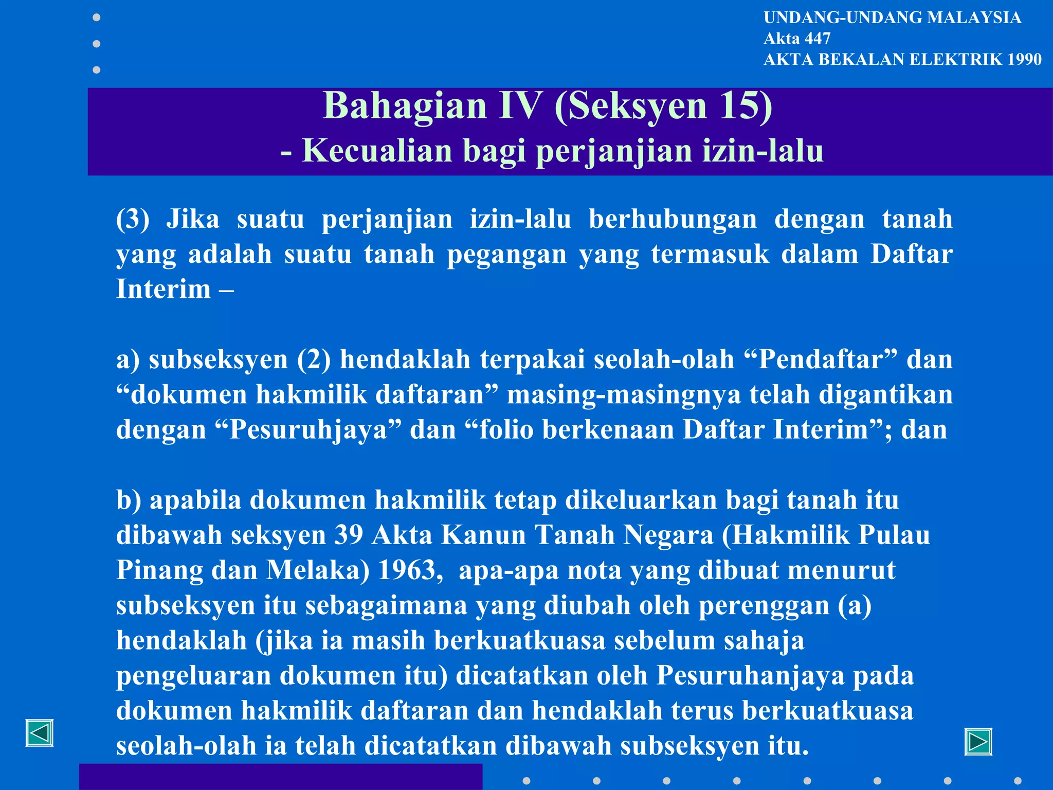UNDANG-UNDANG MALAYSIA
Akta 447
AKTA BEKALAN ELEKTRIK 1990

Bahagian IV (Seksyen 15)
- Kecualian bagi perjanjian izin-lalu
(3) Jika suatu perjanjian izin-lalu berhubungan dengan tanah
yang adalah suatu tanah pegangan yang termasuk dalam Daftar
Interim –
a) subseksyen (2) hendaklah terpakai seolah-olah “Pendaftar” dan
“dokumen hakmilik daftaran” masing-masingnya telah digantikan
dengan “Pesuruhjaya” dan “folio berkenaan Daftar Interim”; dan
b) apabila dokumen hakmilik tetap dikeluarkan bagi tanah itu
dibawah seksyen 39 Akta Kanun Tanah Negara (Hakmilik Pulau
Pinang dan Melaka) 1963, apa-apa nota yang dibuat menurut
subseksyen itu sebagaimana yang diubah oleh perenggan (a)
hendaklah (jika ia masih berkuatkuasa sebelum sahaja
pengeluaran dokumen itu) dicatatkan oleh Pesuruhanjaya pada
dokumen hakmilik daftaran dan hendaklah terus berkuatkuasa
seolah-olah ia telah dicatatkan dibawah subseksyen itu.

 