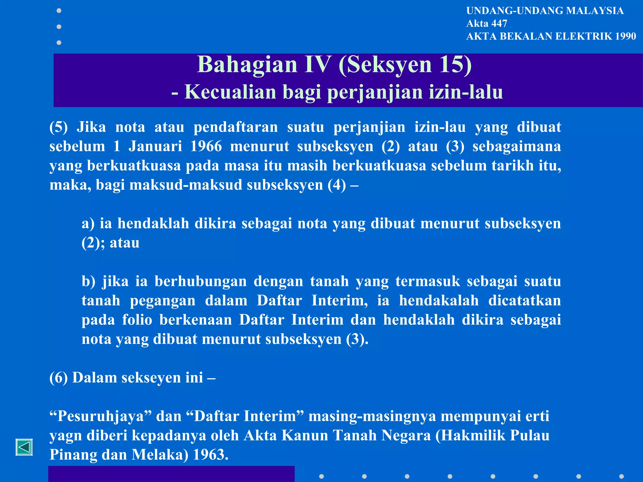 UNDANG-UNDANG MALAYSIA
Akta 447
AKTA BEKALAN ELEKTRIK 1990

Bahagian IV (Seksyen 15)
- Kecualian bagi perjanjian izin-lalu
(5) Jika nota atau pendaftaran suatu perjanjian izin-lau yang dibuat
sebelum 1 Januari 1966 menurut subseksyen (2) atau (3) sebagaimana
yang berkuatkuasa pada masa itu masih berkuatkuasa sebelum tarikh itu,
maka, bagi maksud-maksud subseksyen (4) –
a) ia hendaklah dikira sebagai nota yang dibuat menurut subseksyen
(2); atau
b) jika ia berhubungan dengan tanah yang termasuk sebagai suatu
tanah pegangan dalam Daftar Interim, ia hendakalah dicatatkan
pada folio berkenaan Daftar Interim dan hendaklah dikira sebagai
nota yang dibuat menurut subseksyen (3).
(6) Dalam sekseyen ini –
“Pesuruhjaya” dan “Daftar Interim” masing-masingnya mempunyai erti
yagn diberi kepadanya oleh Akta Kanun Tanah Negara (Hakmilik Pulau
Pinang dan Melaka) 1963.

 