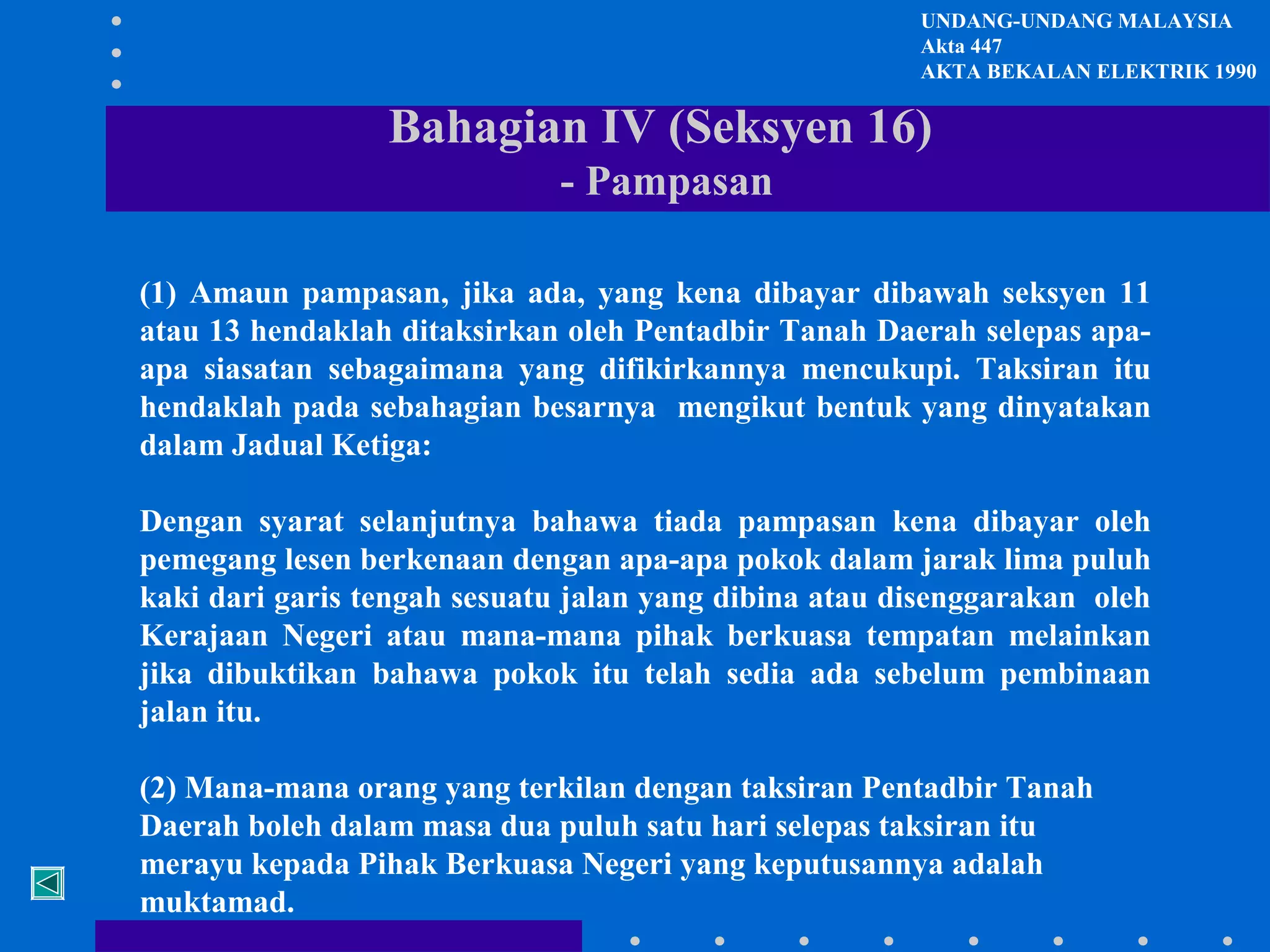 UNDANG-UNDANG MALAYSIA
Akta 447
AKTA BEKALAN ELEKTRIK 1990

Bahagian IV (Seksyen 16)
- Pampasan
(1) Amaun pampasan, jika ada, yang kena dibayar dibawah seksyen 11
atau 13 hendaklah ditaksirkan oleh Pentadbir Tanah Daerah selepas apaapa siasatan sebagaimana yang difikirkannya mencukupi. Taksiran itu
hendaklah pada sebahagian besarnya mengikut bentuk yang dinyatakan
dalam Jadual Ketiga:
Dengan syarat selanjutnya bahawa tiada pampasan kena dibayar oleh
pemegang lesen berkenaan dengan apa-apa pokok dalam jarak lima puluh
kaki dari garis tengah sesuatu jalan yang dibina atau disenggarakan oleh
Kerajaan Negeri atau mana-mana pihak berkuasa tempatan melainkan
jika dibuktikan bahawa pokok itu telah sedia ada sebelum pembinaan
jalan itu.
(2) Mana-mana orang yang terkilan dengan taksiran Pentadbir Tanah
Daerah boleh dalam masa dua puluh satu hari selepas taksiran itu
merayu kepada Pihak Berkuasa Negeri yang keputusannya adalah
muktamad.

 