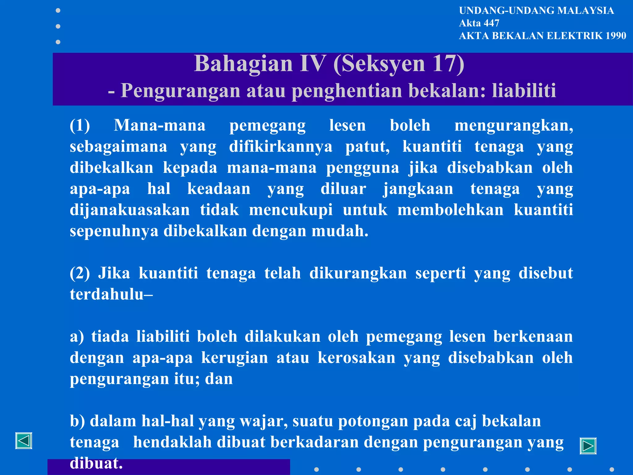 UNDANG-UNDANG MALAYSIA
Akta 447
AKTA BEKALAN ELEKTRIK 1990

Bahagian IV (Seksyen 17)
- Pengurangan atau penghentian bekalan: liabiliti
(1) Mana-mana pemegang lesen boleh mengurangkan,
sebagaimana yang difikirkannya patut, kuantiti tenaga yang
dibekalkan kepada mana-mana pengguna jika disebabkan oleh
apa-apa hal keadaan yang diluar jangkaan tenaga yang
dijanakuasakan tidak mencukupi untuk membolehkan kuantiti
sepenuhnya dibekalkan dengan mudah.
(2) Jika kuantiti tenaga telah dikurangkan seperti yang disebut
terdahulu–
a) tiada liabiliti boleh dilakukan oleh pemegang lesen berkenaan
dengan apa-apa kerugian atau kerosakan yang disebabkan oleh
pengurangan itu; dan
b) dalam hal-hal yang wajar, suatu potongan pada caj bekalan
tenaga hendaklah dibuat berkadaran dengan pengurangan yang
dibuat.

 