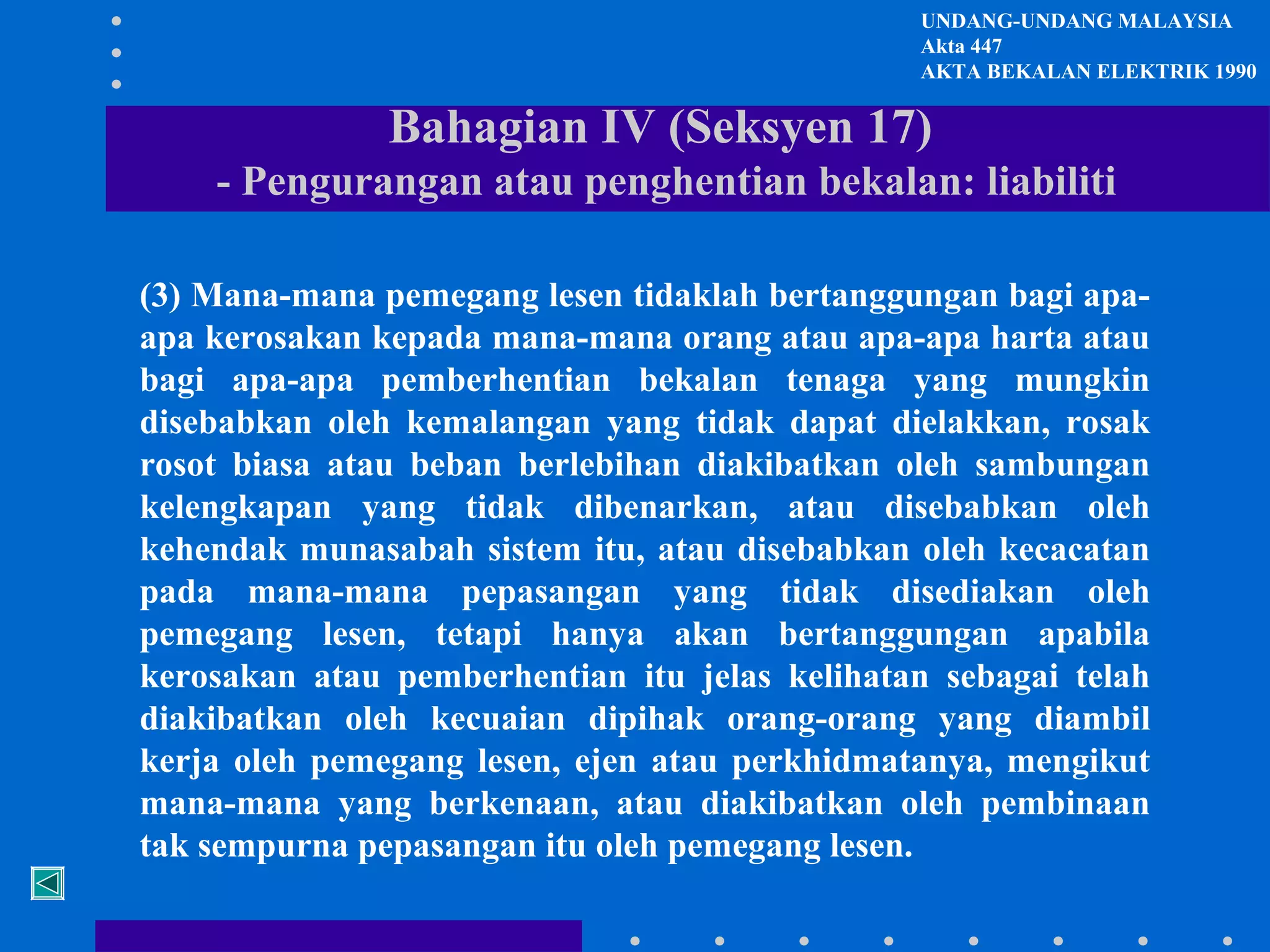 UNDANG-UNDANG MALAYSIA
Akta 447
AKTA BEKALAN ELEKTRIK 1990

Bahagian IV (Seksyen 17)
- Pengurangan atau penghentian bekalan: liabiliti
(3) Mana-mana pemegang lesen tidaklah bertanggungan bagi apaapa kerosakan kepada mana-mana orang atau apa-apa harta atau
bagi apa-apa pemberhentian bekalan tenaga yang mungkin
disebabkan oleh kemalangan yang tidak dapat dielakkan, rosak
rosot biasa atau beban berlebihan diakibatkan oleh sambungan
kelengkapan yang tidak dibenarkan, atau disebabkan oleh
kehendak munasabah sistem itu, atau disebabkan oleh kecacatan
pada mana-mana pepasangan yang tidak disediakan oleh
pemegang lesen, tetapi hanya akan bertanggungan apabila
kerosakan atau pemberhentian itu jelas kelihatan sebagai telah
diakibatkan oleh kecuaian dipihak orang-orang yang diambil
kerja oleh pemegang lesen, ejen atau perkhidmatanya, mengikut
mana-mana yang berkenaan, atau diakibatkan oleh pembinaan
tak sempurna pepasangan itu oleh pemegang lesen.

 