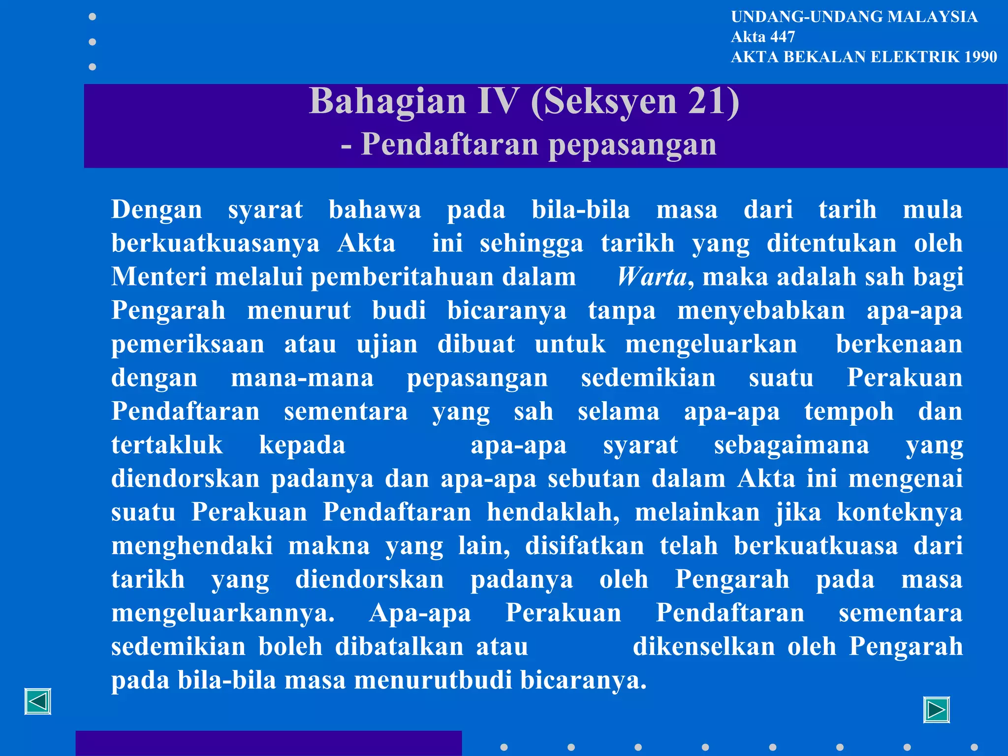 UNDANG-UNDANG MALAYSIA
Akta 447
AKTA BEKALAN ELEKTRIK 1990

Bahagian IV (Seksyen 21)
- Pendaftaran pepasangan
Dengan syarat bahawa pada bila-bila masa dari tarih mula
berkuatkuasanya Akta ini sehingga tarikh yang ditentukan oleh
Menteri melalui pemberitahuan dalam Warta, maka adalah sah bagi
Pengarah menurut budi bicaranya tanpa menyebabkan apa-apa
pemeriksaan atau ujian dibuat untuk mengeluarkan berkenaan
dengan mana-mana pepasangan sedemikian suatu Perakuan
Pendaftaran sementara yang sah selama apa-apa tempoh dan
tertakluk kepada
apa-apa syarat sebagaimana yang
diendorskan padanya dan apa-apa sebutan dalam Akta ini mengenai
suatu Perakuan Pendaftaran hendaklah, melainkan jika konteknya
menghendaki makna yang lain, disifatkan telah berkuatkuasa dari
tarikh yang diendorskan padanya oleh Pengarah pada masa
mengeluarkannya. Apa-apa Perakuan Pendaftaran sementara
sedemikian boleh dibatalkan atau
dikenselkan oleh Pengarah
pada bila-bila masa menurutbudi bicaranya.

 