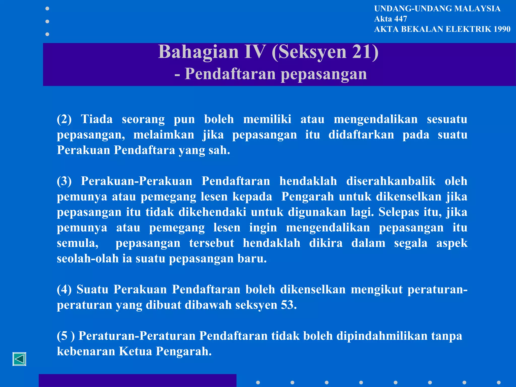 UNDANG-UNDANG MALAYSIA
Akta 447
AKTA BEKALAN ELEKTRIK 1990

Bahagian IV (Seksyen 21)
- Pendaftaran pepasangan
(2) Tiada seorang pun boleh memiliki atau mengendalikan sesuatu
pepasangan, melaimkan jika pepasangan itu didaftarkan pada suatu
Perakuan Pendaftara yang sah.
(3) Perakuan-Perakuan Pendaftaran hendaklah diserahkanbalik oleh
pemunya atau pemegang lesen kepada Pengarah untuk dikenselkan jika
pepasangan itu tidak dikehendaki untuk digunakan lagi. Selepas itu, jika
pemunya atau pemegang lesen ingin mengendalikan pepasangan itu
semula, pepasangan tersebut hendaklah dikira dalam segala aspek
seolah-olah ia suatu pepasangan baru.
(4) Suatu Perakuan Pendaftaran boleh dikenselkan mengikut peraturanperaturan yang dibuat dibawah seksyen 53.
(5 ) Peraturan-Peraturan Pendaftaran tidak boleh dipindahmilikan tanpa
kebenaran Ketua Pengarah.

 