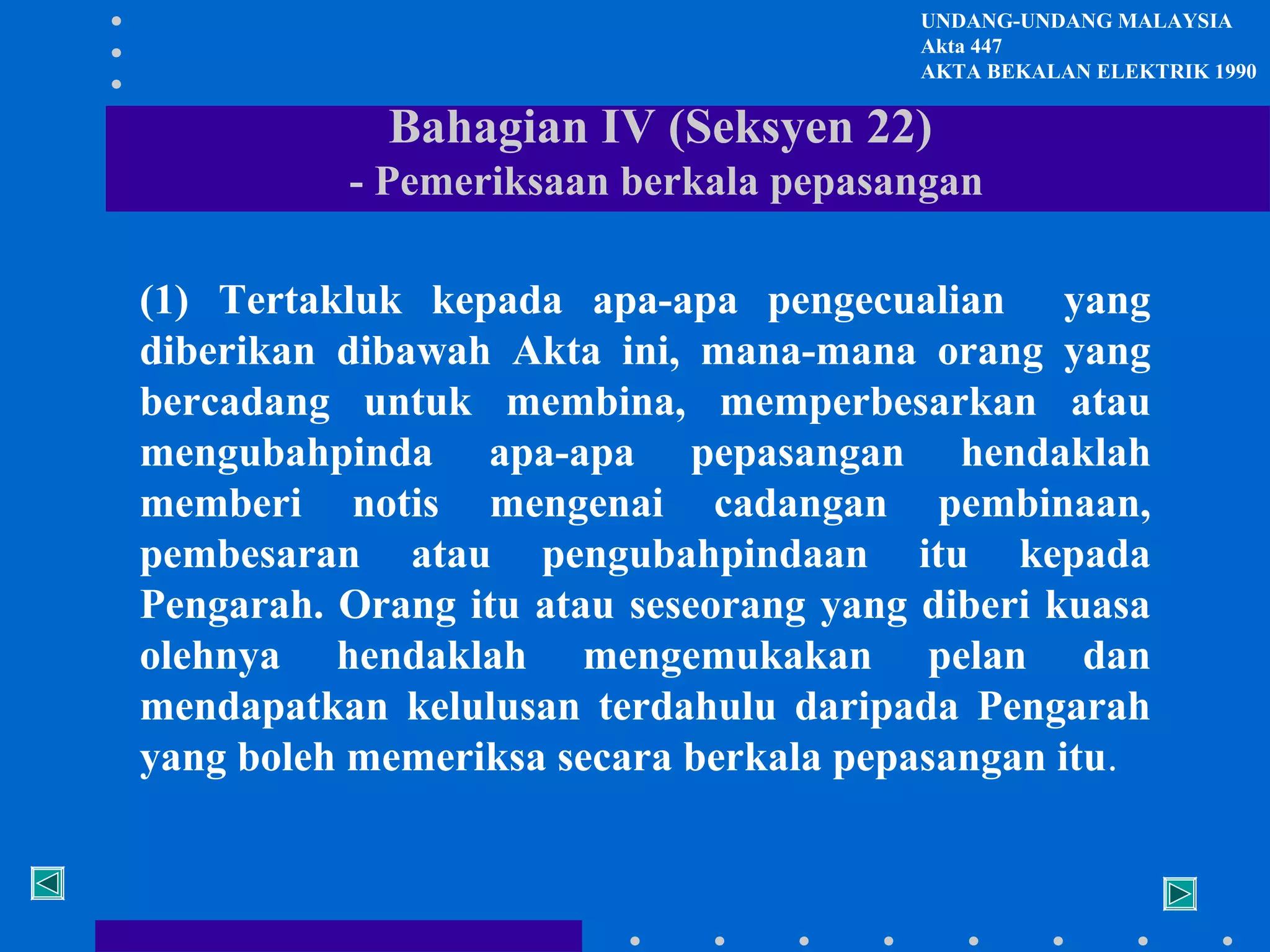 UNDANG-UNDANG MALAYSIA
Akta 447
AKTA BEKALAN ELEKTRIK 1990

Bahagian IV (Seksyen 22)
- Pemeriksaan berkala pepasangan
(1) Tertakluk kepada apa-apa pengecualian yang
diberikan dibawah Akta ini, mana-mana orang yang
bercadang untuk membina, memperbesarkan atau
mengubahpinda apa-apa pepasangan hendaklah
memberi notis mengenai cadangan pembinaan,
pembesaran atau pengubahpindaan itu kepada
Pengarah. Orang itu atau seseorang yang diberi kuasa
olehnya hendaklah mengemukakan pelan dan
mendapatkan kelulusan terdahulu daripada Pengarah
yang boleh memeriksa secara berkala pepasangan itu.

 