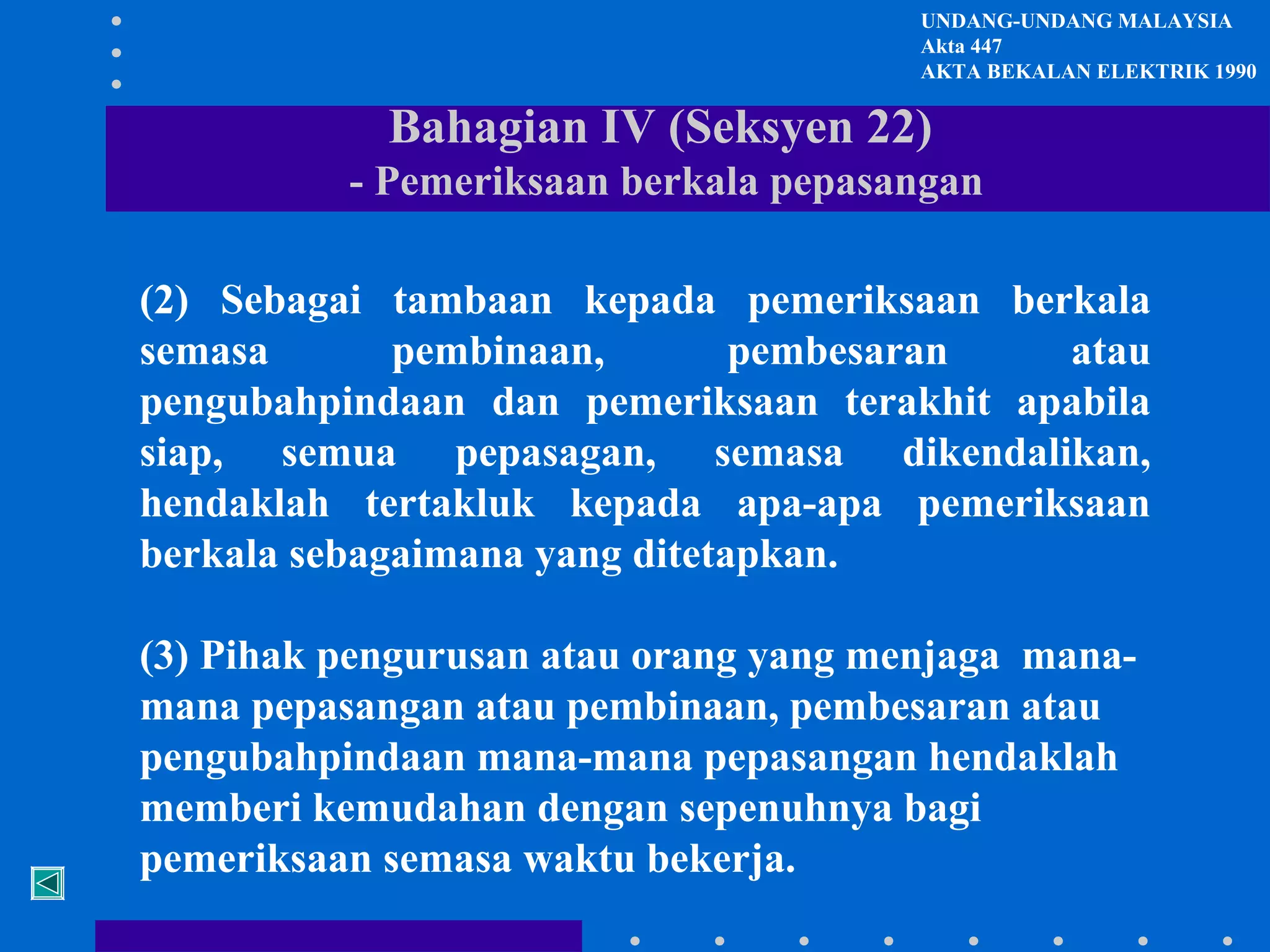 UNDANG-UNDANG MALAYSIA
Akta 447
AKTA BEKALAN ELEKTRIK 1990

Bahagian IV (Seksyen 22)
- Pemeriksaan berkala pepasangan
(2) Sebagai tambaan kepada pemeriksaan berkala
semasa
pembinaan,
pembesaran
atau
pengubahpindaan dan pemeriksaan terakhit apabila
siap, semua pepasagan, semasa dikendalikan,
hendaklah tertakluk kepada apa-apa pemeriksaan
berkala sebagaimana yang ditetapkan.
(3) Pihak pengurusan atau orang yang menjaga manamana pepasangan atau pembinaan, pembesaran atau
pengubahpindaan mana-mana pepasangan hendaklah
memberi kemudahan dengan sepenuhnya bagi
pemeriksaan semasa waktu bekerja.

 
