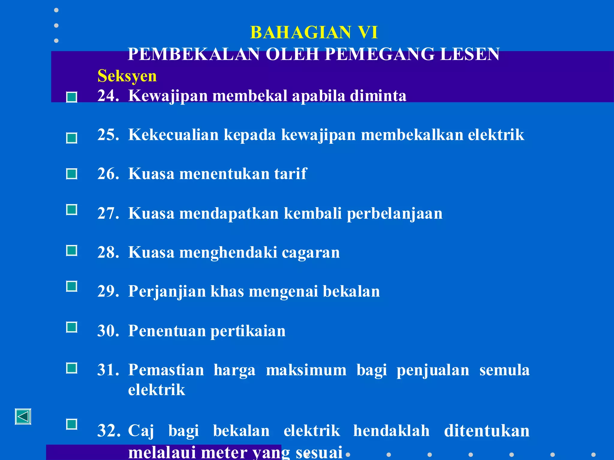BAHAGIAN VI
PEMBEKALAN OLEH PEMEGANG LESEN
Seksyen

24. Kewajipan membekal apabila diminta
25. Kekecualian kepada kewajipan membekalkan elektrik
26. Kuasa menentukan tarif
27. Kuasa mendapatkan kembali perbelanjaan
28. Kuasa menghendaki cagaran
29. Perjanjian khas mengenai bekalan
30. Penentuan pertikaian
31. Pemastian harga maksimum bagi penjualan semula
elektrik

32. Caj bagi bekalan elektrik hendaklah ditentukan
melalaui meter yang sesuai

 
