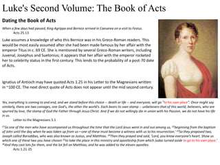 Luke's Second Volume: The Book of Acts
Dating the Book of Acts
When a few days had passed, King Agrippa and Bernice arrived in Caesarea on a visit to Festus.
Acts 25.13
Luke assumes a knowledge of who this Bernice was in his Greco-Roman readers. This
would be most easily assumed after she had been made famous by her affair with the
emperor Titus in c. 69 CE. She is mentioned by several Greco-Roman writers, including
Juvenal, Josephus and Suetonius; it appears that her affair with the emperor rocketed
her to celebrity status in the first century. This lends to the probability of a post-70 date
of Acts.
Ignatius of Antioch may have quoted Acts 1.25 in his Letter to the Magnesians written
in ~100 CE. The next direct quote of Acts does not appear until the mid second century.
Yes, everything is coming to and end, and we stand before this choice -- death or life -- and everyone, will go "to his own place". Once might say
similarly, there are two coinages, one God's, the other the world's. Each bears its own stamp -- unbelievers that of this world; believers, who are
spurred by love, the stamp of God the Father through Jesus Christ. And if we do not willingly die in union with his Passion, we do not have his life
in us.
Letter to the Magnesians 5.1
21So one of the men who have accompanied us throughout the time that the Lord Jesus went in and out among us, 22beginning from the baptism
of John until the day when he was taken up from us—one of these must become a witness with us to his resurrection.’ 23So they proposed two,
Joseph called Barsabbas, who was also known as Justus, and Matthias. 24Then they prayed and said, ‘Lord, you know everyone’s heart. Show us
which one of these two you have chosen 25to take the place in this ministry and apostleship from which Judas turned aside to go to his own place.’
26And they cast lots for them, and the lot fell on Matthias; and he was added to the eleven apostles.
Acts 1.21-25
 