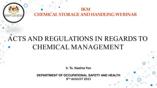 IKM
CHEMICAL STORAGE AND HANDLINGWEBINAR
Ir. Ts. Hazlina Yon
DEPARTMENT OF OCCUPATIONAL SAFETY AND HEALTH
8TH AUGUST 2023
ACTS AND REGULATIONS IN REGARDS TO
CHEMICAL MANAGEMENT
 