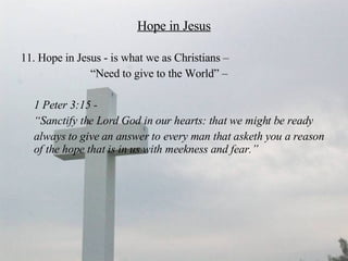 Hope in Jesus 11. Hope in Jesus - is what we as Christians –  “ Need to give to the World” –  1 Peter 3:15 -  “ Sanctify the Lord God in our hearts: that we might be ready  always to give an answer to every man that asketh you a reason of the hope that is in us with meekness and fear.” 