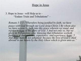 Hope in Jesus 3. Hope in Jesus - will Help us to –  “ Endure Trials and Tribulations” –  Romans 5:1-5 -“Therefore being justified by faith, we have peace with God through our Lord Jesus Christ 2 By whom also we have access by faith into this grace wherein we stand, and rejoice in  hope  of the glory of God. 3 And not only so, but we glory in Tribulations also: knowing that tribulation worketh patience; 4 And patience, experience; and experience,  hope : 5 And  hope  maketh not ashamed; because the love of God is shed abroad in our hearts by the Holy Ghost which is given unto us.”   