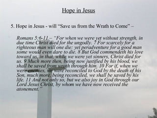 Hope in Jesus 5. Hope in Jesus - will “Save us from the Wrath to Come” –  Romans 5:6-11 – “For when we were yet without strength, in due time Christ died for the ungodly. 7 For scarcely for a righteous man will one die: yet peradventure for a good man some would even dare to die. 8 But God commendeth his love toward us, in that, while we were yet sinners, Christ died for us. 9 Much more then, being now justified by his blood, we shall be saved from wrath through him. 10 For if, when we were enemies, we were reconciled to God by the death of his Son, much more, being reconciled, we shall be saved by his life. 11 And not only so, but we also joy in God through our Lord Jesus Christ, by whom we have now received the atonement.” 