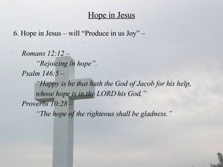 Hope in Jesus 6. Hope in Jesus – will “Produce in us Joy” –  Romans 12:12 –  “ Rejoicing in hope”. Psalm 146:5 –  “ Happy is he that hath the God of Jacob for his help,  whose hope is in the LORD his God.”  Proverbs 10:28 –  “ The hope of the righteous shall be gladness.”   