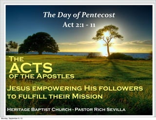 The
ACTSof the Apostles
Jesus empowering His followers
to fulfill their Mission
Heritage Baptist Church - Pastor Rich Sevilla
The	
  Day	
  of	
  Pentecost
Act	
  2:1	
  -­‐	
  11
Monday, September 9, 13
 