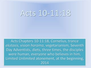 Acts 10-11:18
Acts Chapters 10-11:18, Cornelius, trance
ekstasis, vision horama, vegetarianism, Seventh
Day Adventists, diets, three times, the disciples
were human, everyone who believes in him,
Limited Unlimited atonement, at the beginning,
2014
 