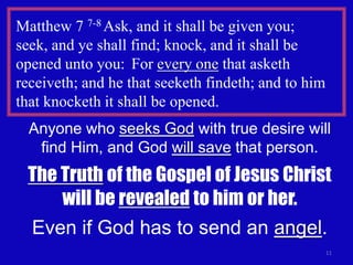 Matthew 7 7-8 Ask, and it shall be given you;
seek, and ye shall find; knock, and it shall be
opened unto you: For every one that asketh
receiveth; and he that seeketh findeth; and to him
that knocketh it shall be opened.
  Anyone who seeks God with true desire will
   find Him, and God will save that person.
 The Truth of the Gospel of Jesus Christ
     will be revealed to him or her.
 Even if God has to send an angel.
                                                     11
 