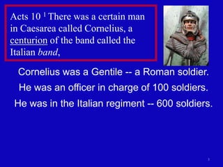 Acts 10 1 There was a certain man
in Caesarea called Cornelius, a
centurion of the band called the
Italian band,

 Cornelius was a Gentile -- a Roman soldier.
  He was an officer in charge of 100 soldiers.
 He was in the Italian regiment -- 600 soldiers.




                                              3
 