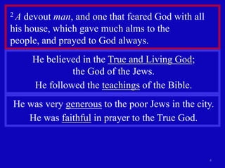 2A  devout man, and one that feared God with all
his house, which gave much alms to the
people, and prayed to God always.
     He believed in the True and Living God;
              the God of the Jews.
     He followed the teachings of the Bible.
He was very generous to the poor Jews in the city.
   He was faithful in prayer to the True God.



                                                   4
 