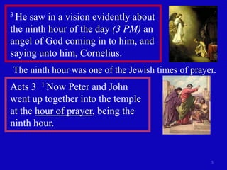 3 He saw in a vision evidently about
the ninth hour of the day (3 PM) an
angel of God coming in to him, and
saying unto him, Cornelius.
The ninth hour was one of the Jewish times of prayer.
Acts 3 1 Now Peter and John
went up together into the temple
at the hour of prayer, being the
ninth hour.


                                                   5
 
