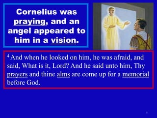 Cornelius was
 praying, and an
angel appeared to
 him in a vision.
4 And when he looked on him, he was afraid, and
said, What is it, Lord? And he said unto him, Thy
prayers and thine alms are come up for a memorial
before God.



                                               6
 