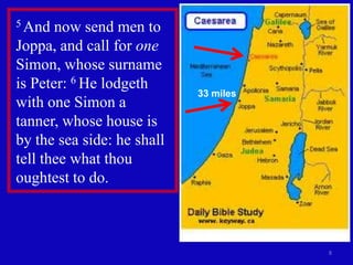 5 And  now send men to
Joppa, and call for one
Simon, whose surname
is Peter: 6 He lodgeth
                            33 miles
with one Simon a
tanner, whose house is
by the sea side: he shall
tell thee what thou
oughtest to do.



                                       8
 