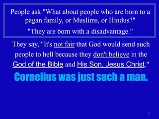 People ask "What about people who are born to a
    pagan family, or Muslims, or Hindus?"
     "They are born with a disadvantage."
They say, "It's not fair that God would send such
 people to hell because they don't believe in the
God of the Bible and His Son, Jesus Christ."

 Cornelius was just such a man.


                                                9
 