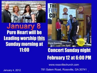 Pure Heart will be
Leading worship this
 Sunday morning at
        11:00        Concert Sunday night
                      February 12 at 6:00 PM
                       www.rossvillechurch.com
January 4, 2012   781 Salem Road, Rossville, GA 30741   1
 