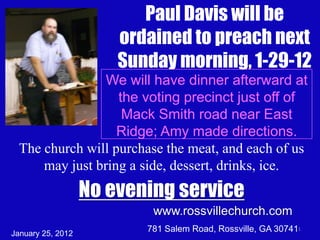 Paul Davis will be
                       ordained to preach next
                       Sunday morning, 1-29-12
                 We will have dinner afterward at
                   the voting precinct just off of
                    Mack Smith road near East
                   Ridge; Amy made directions.
  The church will purchase the meat, and each of us
      may just bring a side, dessert, drinks, ice.
                   No evening service
                           www.rossvillechurch.com
January 25, 2012
                          781 Salem Road, Rossville, GA 307411
 