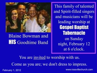 This family of talented
                                 and Spirit-filled singers
                                  and musicians will be
                                   leading worship at
                                     Gospel Baptist
                                      Tabernacle
     Blaine Bowman and
                                        on Sunday
     HIS Goodtime Band              night, February 12
                                       at 6 o'clock.
              You are invited to worship with us.
       Come as you are; we don't dress to impress.
February 1, 2012                        www.rossvillechurch.com
                                                              1
 