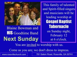 This family of talented
                                 and Spirit-filled singers
                                  and musicians will be
                                   leading worship at
                                    Gospel Baptist
    Blaine Bowman and                Tabernacle
                                     on Sunday night,
    HIS Goodtime Band                  February 12
                                       at 6 o'clock.
            You are invited to worship with us.
      Come as you are; we don't dress to impress.
www.rossvillechurch.com    781 Salem Road, Rossville, GA 30741
                                                             1
 