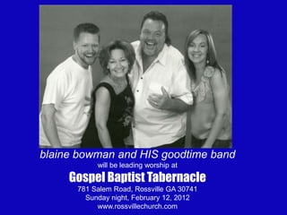 blaine bowman and HIS goodtime band
           will be leading worship at
     Gospel Baptist Tabernacle
      781 Salem Road, Rossville GA 30741
        Sunday night, February 12, 2012
           www.rossvillechurch.com
 