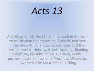 Acts 13
Acts Chapter 13, The Christian Church In Antioch,
New Christian Headquarters, Antioch, minister
huperetes, What languages did Jesus and the
apostles speak, Hebrew, Greek, Aramaic, Reading
Scripture, Presenting Jesus To Jews, God's
purpose, justified, Iconium, Prophetic Warnings,
Cavemen, The Most Precious Thing
 