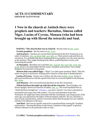ACTS 13 COMME TARY
EDITED BY GLE PEASE
1 ow in the church at Antioch there were
prophets and teachers: Barnabas, Simeon called
iger, Lucius of Cyrene, Manaen (who had been
brought up with Herod the tetrarch) and Saul.
BAR ES, "The church that was at Antioch - See the notes on Act_11:20.
Certain prophets - See the notes on Act_11:27.
And teachers - Teachers are several times mentioned in the New Testament as an
order of ministers, 1Co_12:28-29; Eph_4:11; 2Pe_2:1. Their precise rank and duty are
not known. It is probable that those mentioned here as prophets were the same persons
as the teachers. They might discharge both offices, predicting future events, and
instructing the people.
As Barnabas - Barnabas was a preacher Act_4:35-36; Act_9:27; Act_11:22, Act_
11:26; and it is not improbable that the names “prophets and teachers” here simply
designate the preachers of the gospel.
Simeon that was called Niger - “Niger” is a Latin name meaning “black.” Why the
name was given is not known. Nothing more is known of him than is mentioned here.
Lucius of Cyrene - Cyrene was in Africa. See the notes on Mat_27:32. Lucius is
afterward mentioned as with the apostle Paul when he wrote the Epistle to the Romans,
Rev_16:21.
And Manaen - He is not mentioned elsewhere in the New Testament.
Which had been brought up with Herod the tetrarch - Herod Antipas, not
Herod Agrippa. Herod was tetrarch of Galilee, Luk_3:1. The word translated here as
“which had been brought up,” σύντροφος suntrophos, denotes “one who is educated or
nourished at the same time with another.” It is not used elsewhere in the New
Testament. He might have been connected with the royal family, and, being nearly of the
same age, was educated by the father of Herod Antipas with him. He was, therefore, a
man of rank and education, and his conversion shows that the gospel was not confined
entirely in its influence to the poor.
And Saul - Saul was an apostle; and yet he is mentioned here among the “prophets
and teachers,” showing that these words denote “ministers of the gospel” in general,
without reference to any particular order or rank.
CLARKE, "Certain prophets and teachers - Προφηται και διδασκαλοι. It is
 