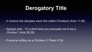 Derogatory Title
• In Antioch the disciples were first called Christians (Acts 11:26)
• Agrippa said…”In a short time you persuade me to be a
Christian” (Acts 26:28)
• If anyone suffers as a Christian (1 Peter 4:16)
 