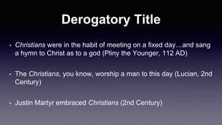 Derogatory Title
• Christians were in the habit of meeting on a fixed day…and sang
a hymn to Christ as to a god (Pliny the Younger, 112 AD)
• The Christians, you know, worship a man to this day (Lucian, 2nd
Century)
• Justin Martyr embraced Christians (2nd Century)
 