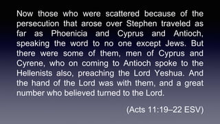 Now those who were scattered because of the
persecution that arose over Stephen traveled as
far as Phoenicia and Cyprus and Antioch,
speaking the word to no one except Jews. But
there were some of them, men of Cyprus and
Cyrene, who on coming to Antioch spoke to the
Hellenists also, preaching the Lord Yeshua. And
the hand of the Lord was with them, and a great
number who believed turned to the Lord.
(Acts 11:19–22 ESV)
 