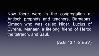 Now there were in the congregation at
Antioch prophets and teachers, Barnabas,
Simeon who was called Niger, Lucius of
Cyrene, Manaen a lifelong friend of Herod
the tetrarch, and Saul.
(Acts 13:1–2 ESV)
 
