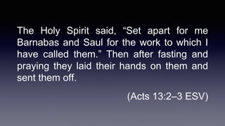 The Holy Spirit said, “Set apart for me
Barnabas and Saul for the work to which I
have called them.” Then after fasting and
praying they laid their hands on them and
sent them off.
(Acts 13:2–3 ESV)
 