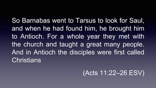 So Barnabas went to Tarsus to look for Saul,
and when he had found him, he brought him
to Antioch. For a whole year they met with
the church and taught a great many people.
And in Antioch the disciples were first called
Christians
(Acts 11:22–26 ESV)
 