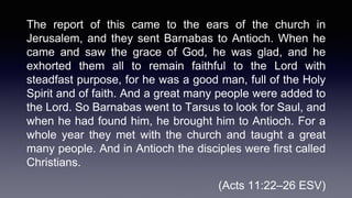 The report of this came to the ears of the church in
Jerusalem, and they sent Barnabas to Antioch. When he
came and saw the grace of God, he was glad, and he
exhorted them all to remain faithful to the Lord with
steadfast purpose, for he was a good man, full of the Holy
Spirit and of faith. And a great many people were added to
the Lord. So Barnabas went to Tarsus to look for Saul, and
when he had found him, he brought him to Antioch. For a
whole year they met with the church and taught a great
many people. And in Antioch the disciples were first called
Christians.
(Acts 11:22–26 ESV)
 