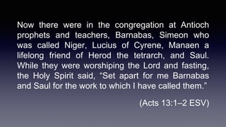 Now there were in the congregation at Antioch
prophets and teachers, Barnabas, Simeon who
was called Niger, Lucius of Cyrene, Manaen a
lifelong friend of Herod the tetrarch, and Saul.
While they were worshiping the Lord and fasting,
the Holy Spirit said, “Set apart for me Barnabas
and Saul for the work to which I have called them.”
(Acts 13:1–2 ESV)
 